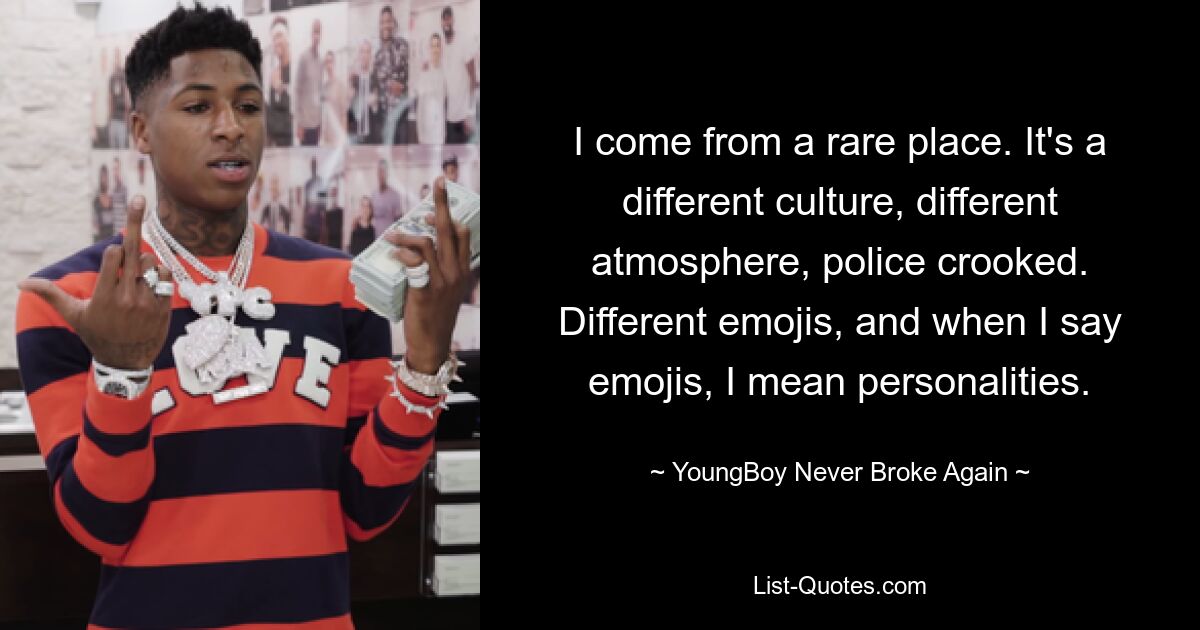 Ich komme aus einem seltenen Ort. Es ist eine andere Kultur, eine andere Atmosphäre, die Polizei ist korrupt. Verschiedene Emojis, und wenn ich Emojis sage, meine ich Persönlichkeiten. — © YoungBoy Nie wieder kaputt 