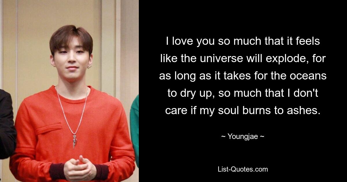 I love you so much that it feels like the universe will explode, for as long as it takes for the oceans to dry up, so much that I don't care if my soul burns to ashes. — © Youngjae