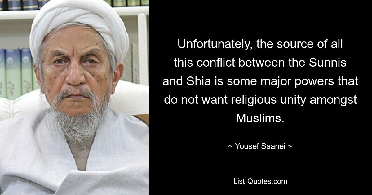 Unfortunately, the source of all this conflict between the Sunnis and Shia is some major powers that do not want religious unity amongst Muslims. — © Yousef Saanei