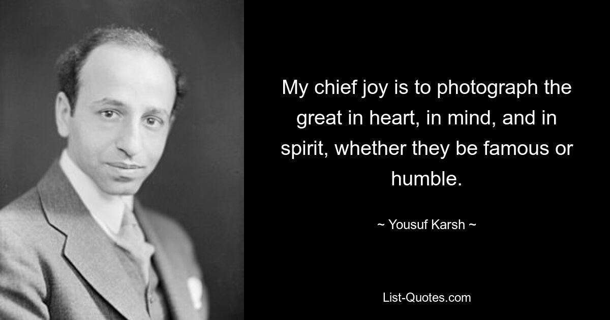 My chief joy is to photograph the great in heart, in mind, and in spirit, whether they be famous or humble. — © Yousuf Karsh