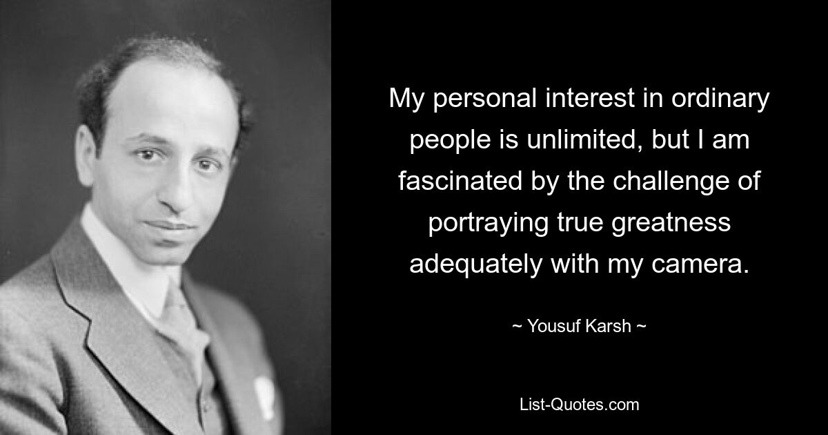 My personal interest in ordinary people is unlimited, but I am fascinated by the challenge of portraying true greatness adequately with my camera. — © Yousuf Karsh