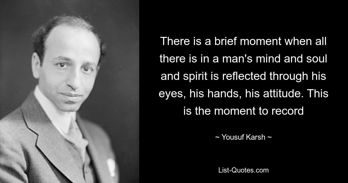 There is a brief moment when all there is in a man's mind and soul and spirit is reflected through his eyes, his hands, his attitude. This is the moment to record — © Yousuf Karsh