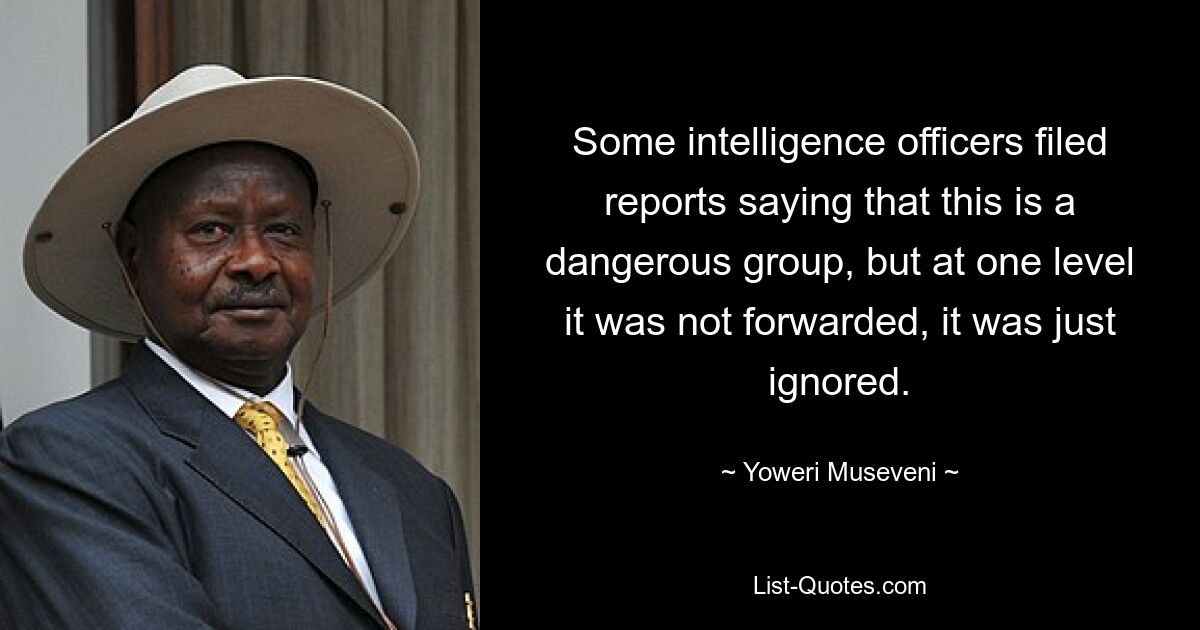 Some intelligence officers filed reports saying that this is a dangerous group, but at one level it was not forwarded, it was just ignored. — © Yoweri Museveni