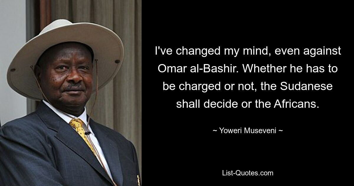 I've changed my mind, even against Omar al-Bashir. Whether he has to be charged or not, the Sudanese shall decide or the Africans. — © Yoweri Museveni