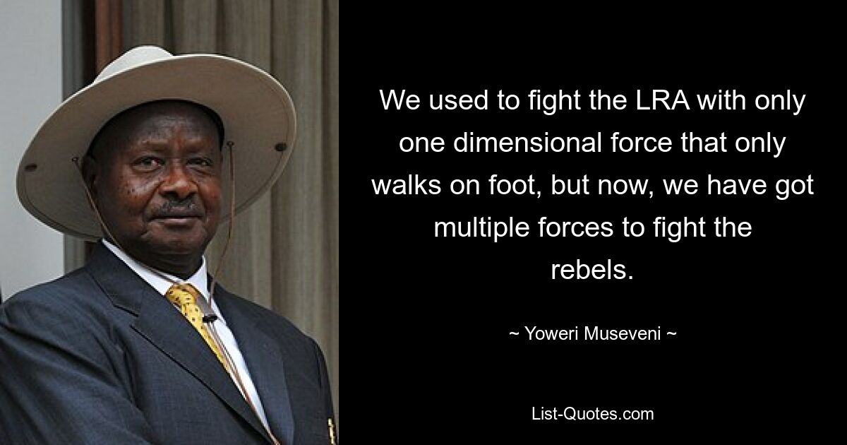 We used to fight the LRA with only one dimensional force that only walks on foot, but now, we have got multiple forces to fight the rebels. — © Yoweri Museveni