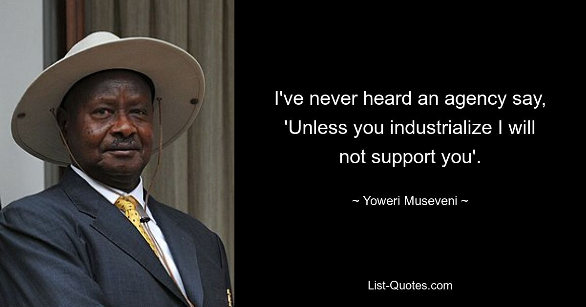 I've never heard an agency say, 'Unless you industrialize I will not support you'. — © Yoweri Museveni