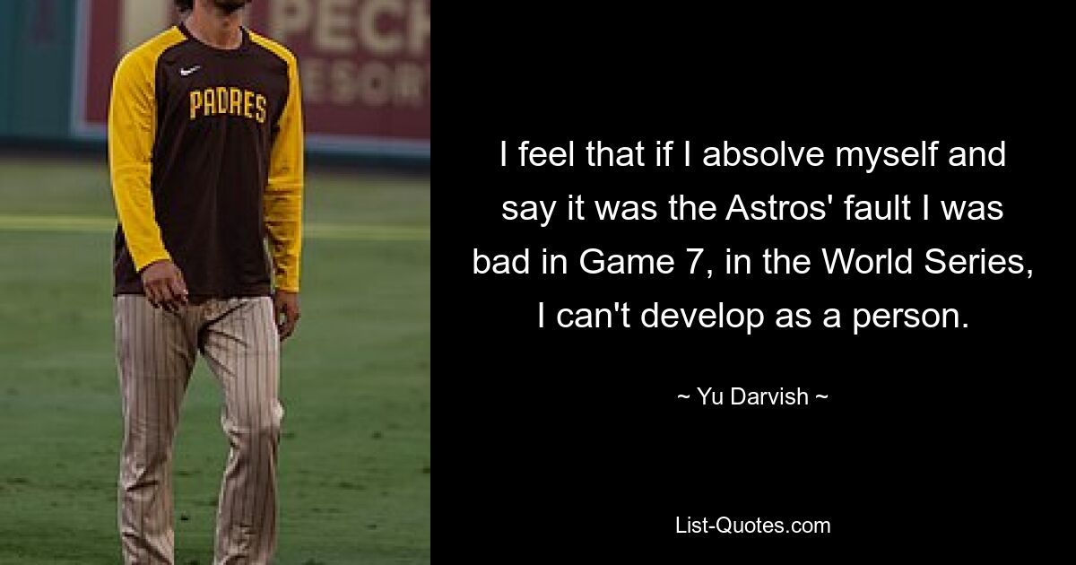 I feel that if I absolve myself and say it was the Astros' fault I was bad in Game 7, in the World Series, I can't develop as a person. — © Yu Darvish