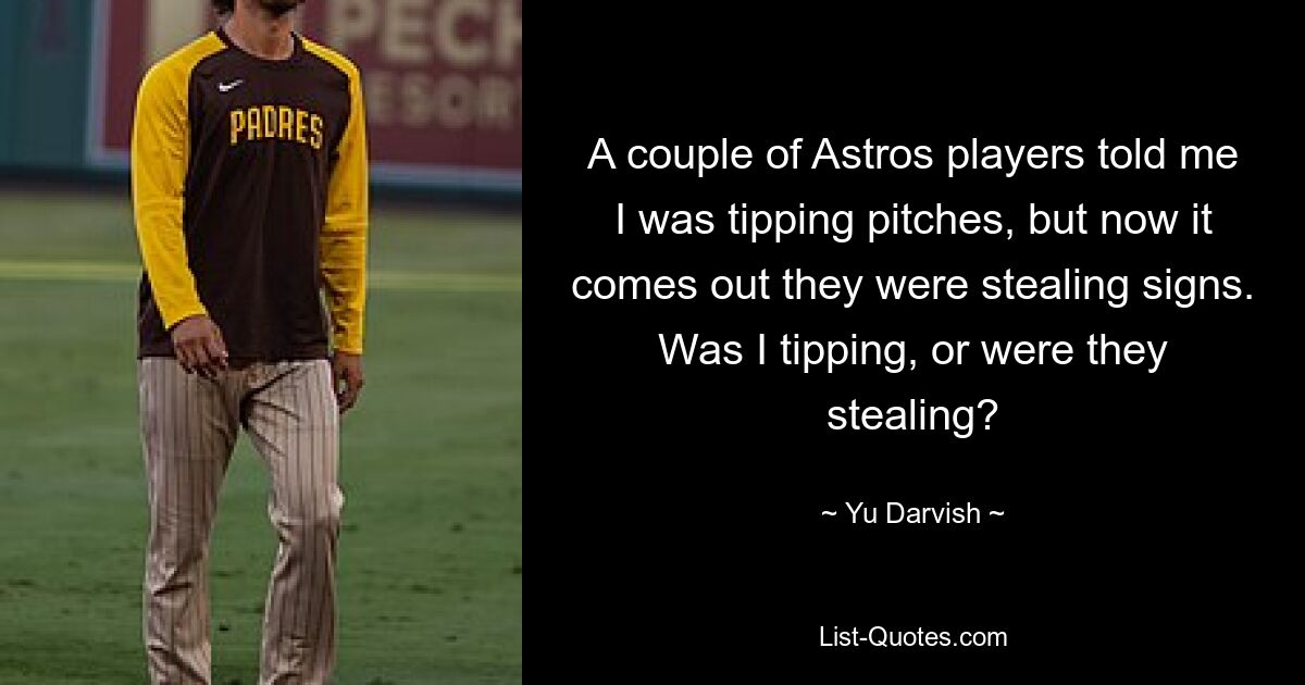 A couple of Astros players told me I was tipping pitches, but now it comes out they were stealing signs. Was I tipping, or were they stealing? — © Yu Darvish