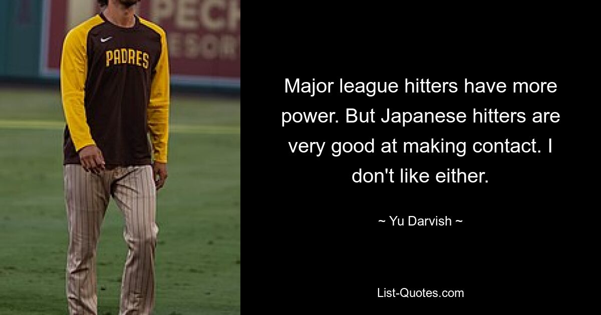 Major league hitters have more power. But Japanese hitters are very good at making contact. I don't like either. — © Yu Darvish