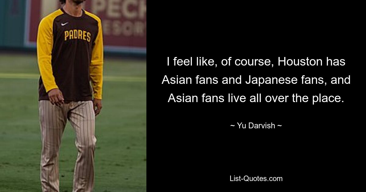 I feel like, of course, Houston has Asian fans and Japanese fans, and Asian fans live all over the place. — © Yu Darvish