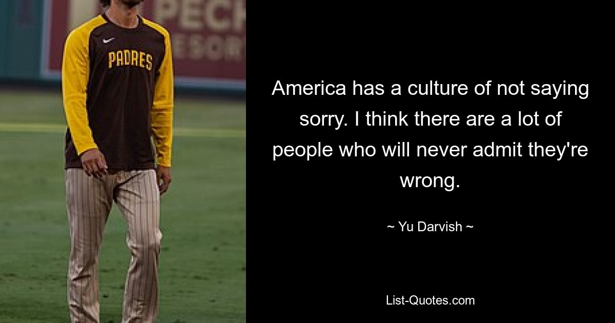 America has a culture of not saying sorry. I think there are a lot of people who will never admit they're wrong. — © Yu Darvish