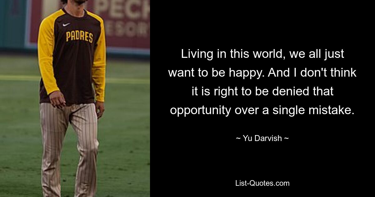 Living in this world, we all just want to be happy. And I don't think it is right to be denied that opportunity over a single mistake. — © Yu Darvish