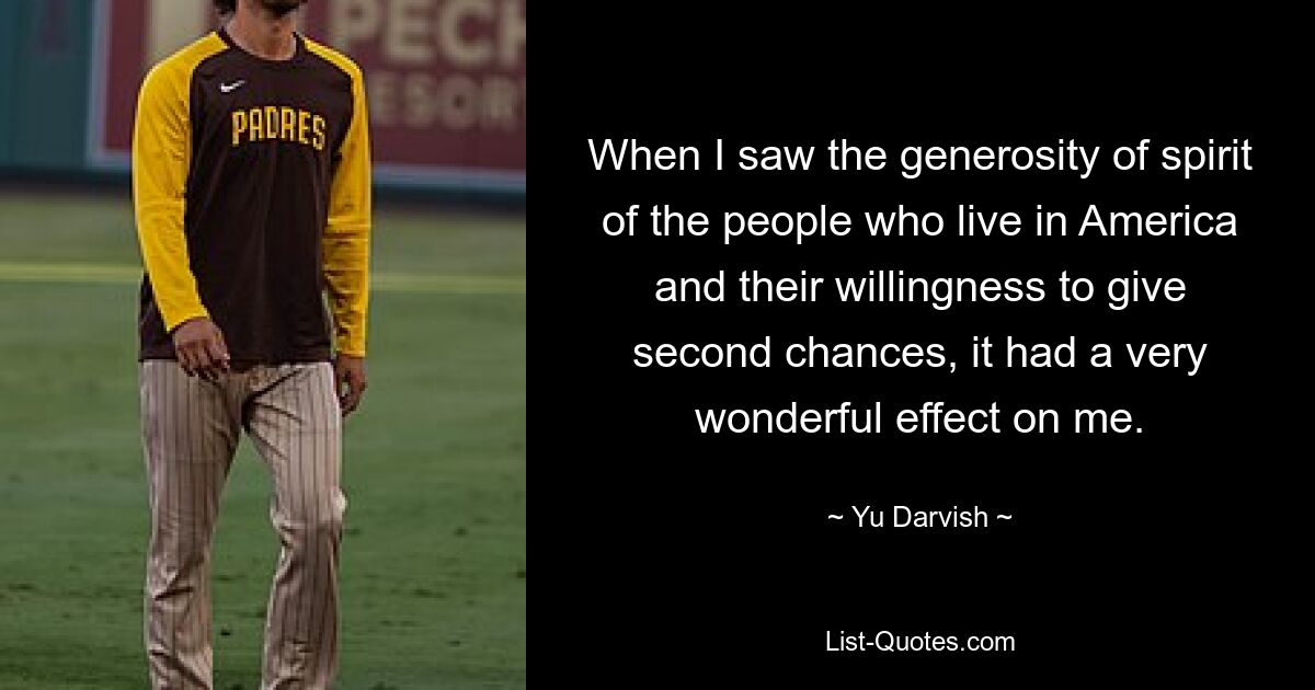 When I saw the generosity of spirit of the people who live in America and their willingness to give second chances, it had a very wonderful effect on me. — © Yu Darvish