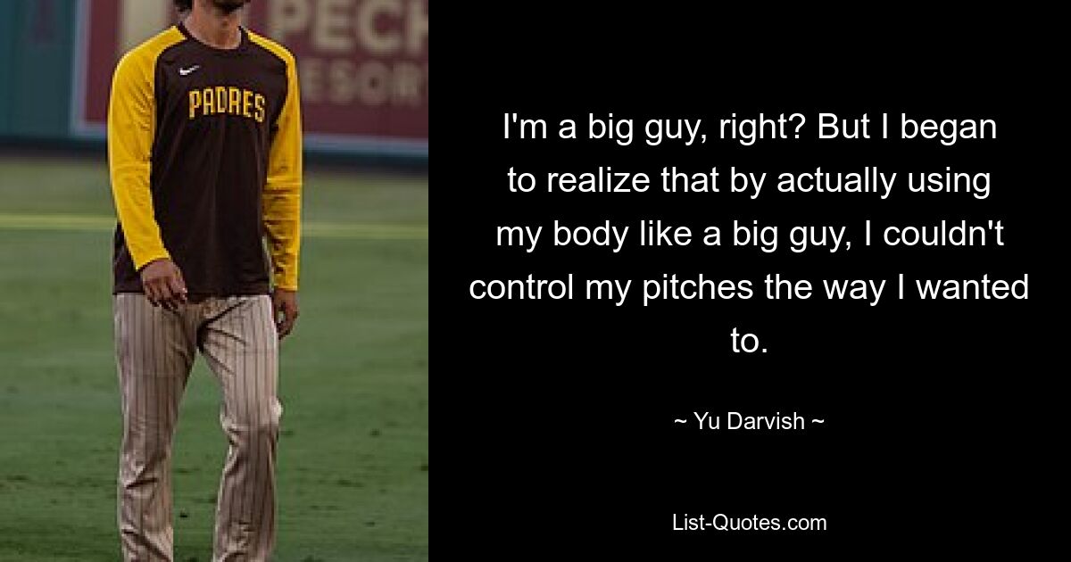 I'm a big guy, right? But I began to realize that by actually using my body like a big guy, I couldn't control my pitches the way I wanted to. — © Yu Darvish