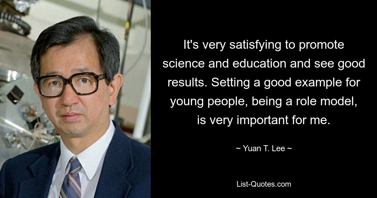 It's very satisfying to promote science and education and see good results. Setting a good example for young people, being a role model, is very important for me. — © Yuan T. Lee