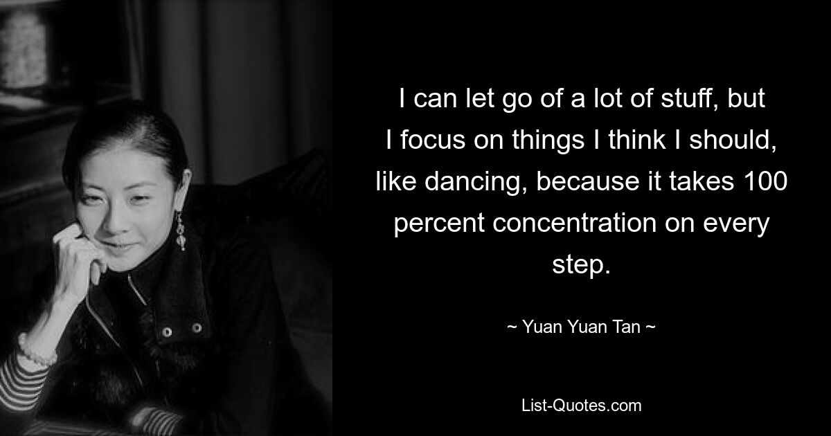 I can let go of a lot of stuff, but I focus on things I think I should, like dancing, because it takes 100 percent concentration on every step. — © Yuan Yuan Tan