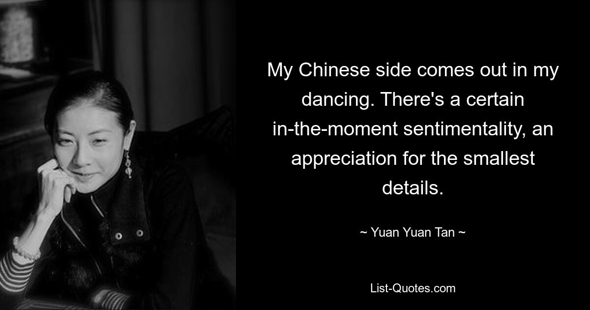 My Chinese side comes out in my dancing. There's a certain in-the-moment sentimentality, an appreciation for the smallest details. — © Yuan Yuan Tan