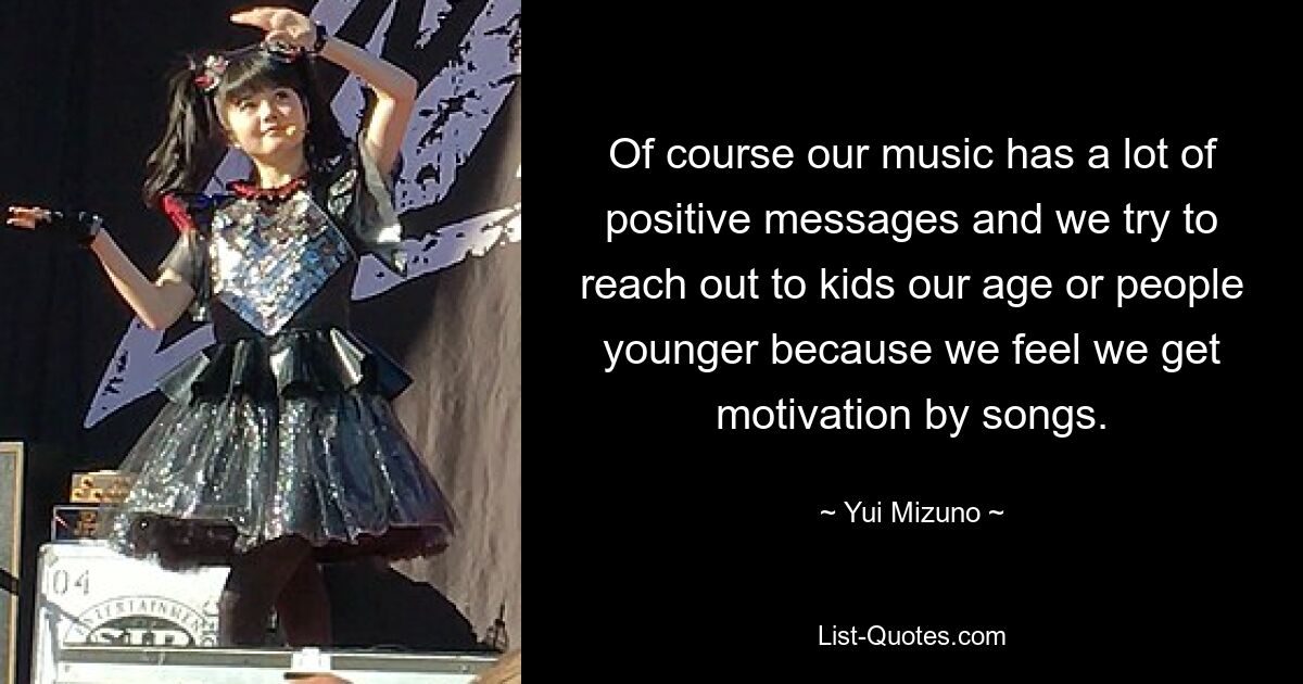 Of course our music has a lot of positive messages and we try to reach out to kids our age or people younger because we feel we get motivation by songs. — © Yui Mizuno