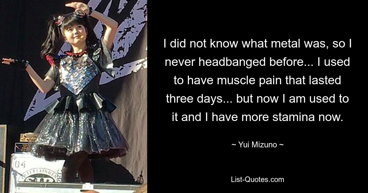 I did not know what metal was, so I never headbanged before... I used to have muscle pain that lasted three days... but now I am used to it and I have more stamina now. — © Yui Mizuno