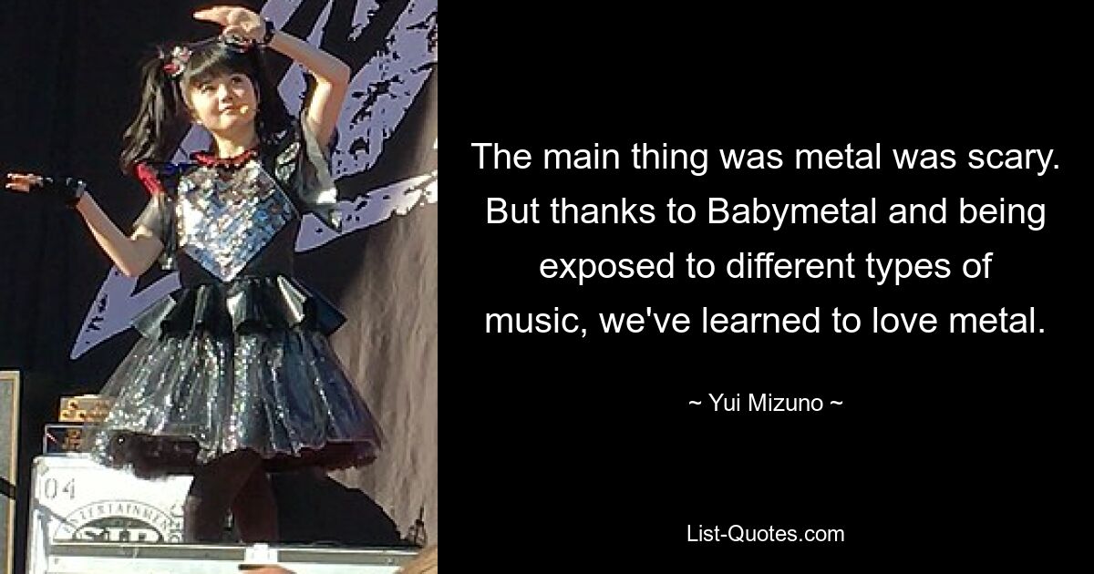 The main thing was metal was scary. But thanks to Babymetal and being exposed to different types of music, we've learned to love metal. — © Yui Mizuno