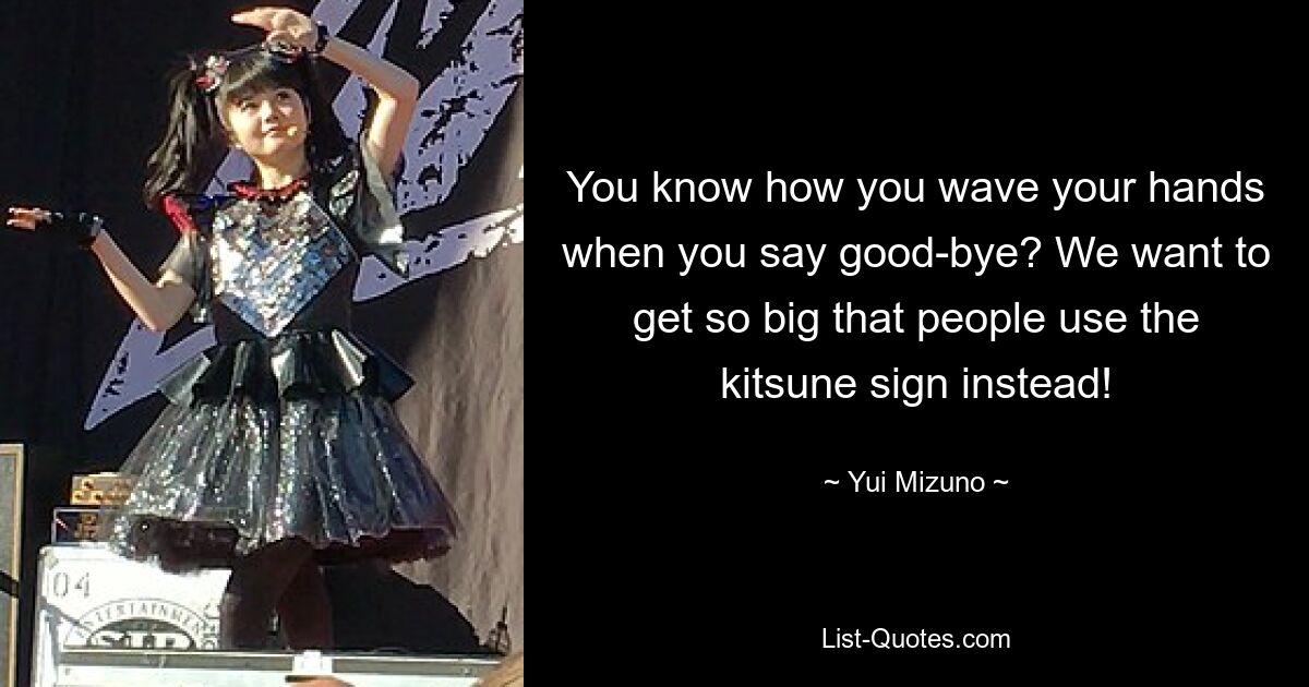 You know how you wave your hands when you say good-bye? We want to get so big that people use the kitsune sign instead! — © Yui Mizuno