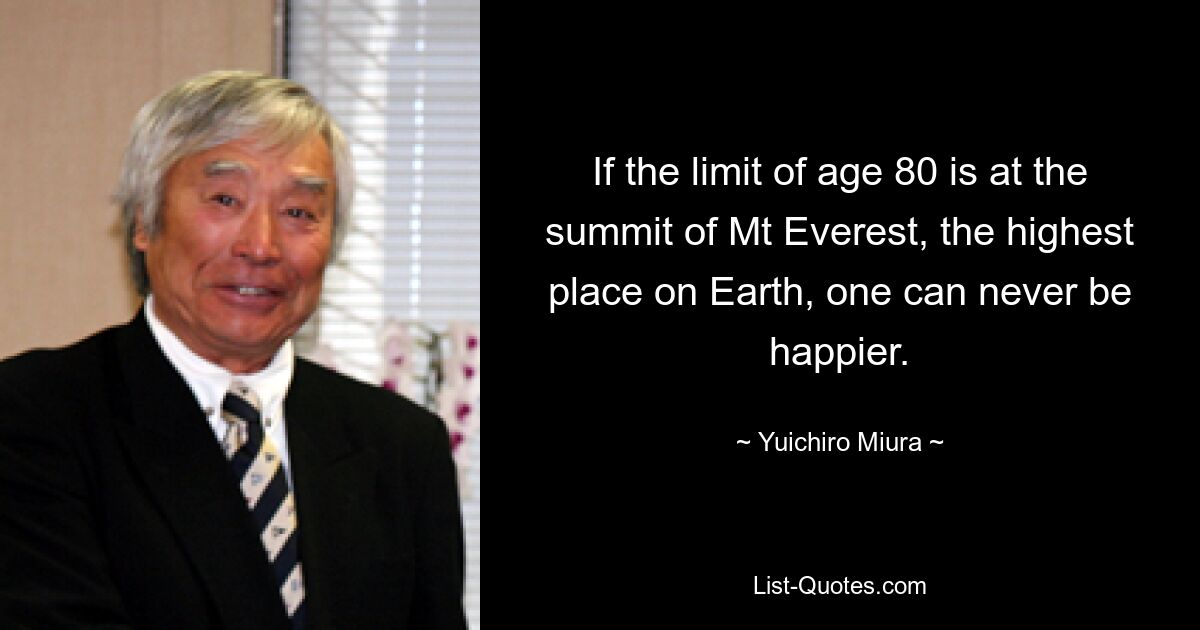 If the limit of age 80 is at the summit of Mt Everest, the highest place on Earth, one can never be happier. — © Yuichiro Miura