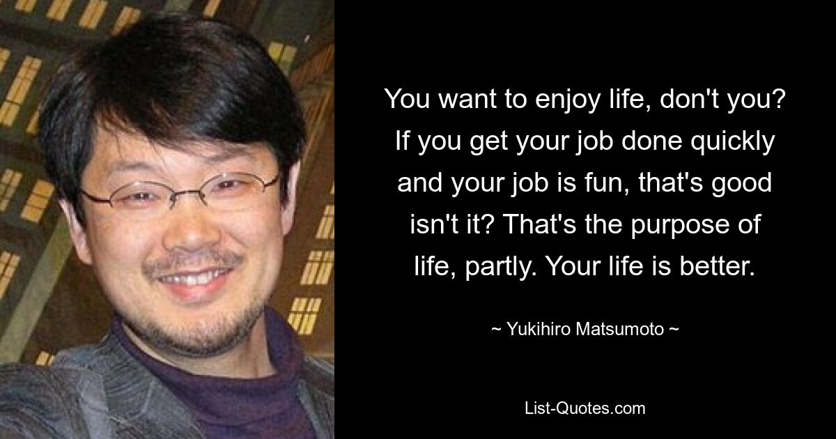 You want to enjoy life, don't you? If you get your job done quickly and your job is fun, that's good isn't it? That's the purpose of life, partly. Your life is better. — © Yukihiro Matsumoto