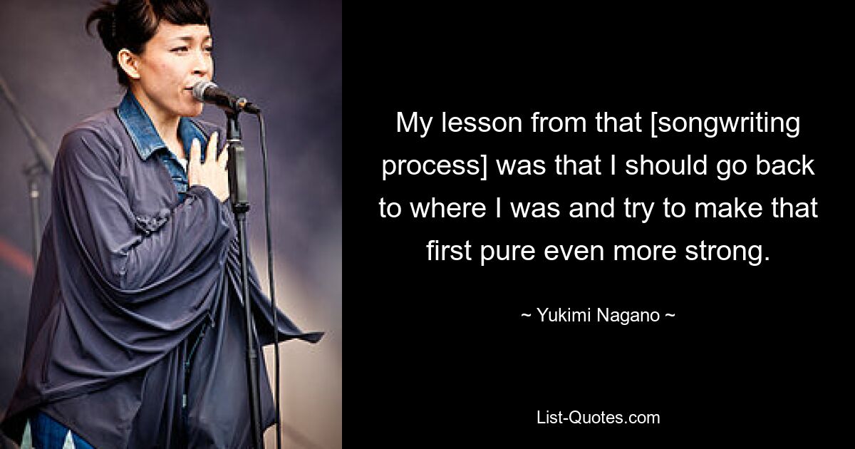 My lesson from that [songwriting process] was that I should go back to where I was and try to make that first pure even more strong. — © Yukimi Nagano