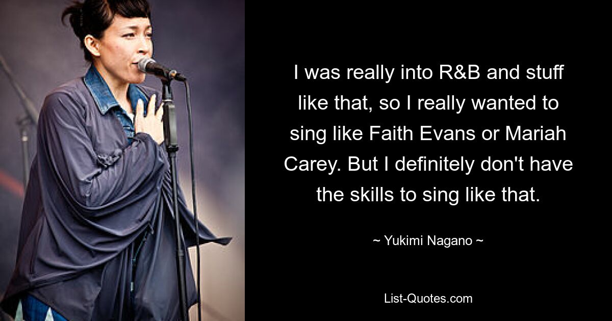 I was really into R&B and stuff like that, so I really wanted to sing like Faith Evans or Mariah Carey. But I definitely don't have the skills to sing like that. — © Yukimi Nagano