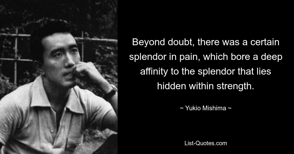 Beyond doubt, there was a certain splendor in pain, which bore a deep affinity to the splendor that lies hidden within strength. — © Yukio Mishima