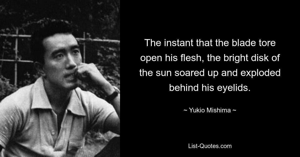 The instant that the blade tore open his flesh, the bright disk of the sun soared up and exploded behind his eyelids. — © Yukio Mishima