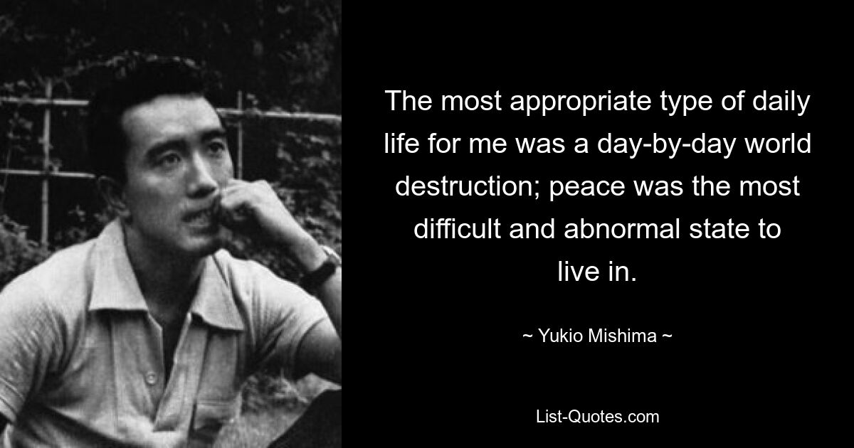 The most appropriate type of daily life for me was a day-by-day world destruction; peace was the most difficult and abnormal state to live in. — © Yukio Mishima