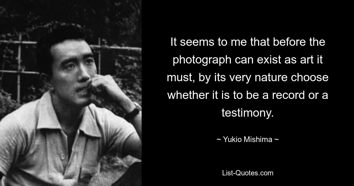 It seems to me that before the photograph can exist as art it must, by its very nature choose whether it is to be a record or a testimony. — © Yukio Mishima