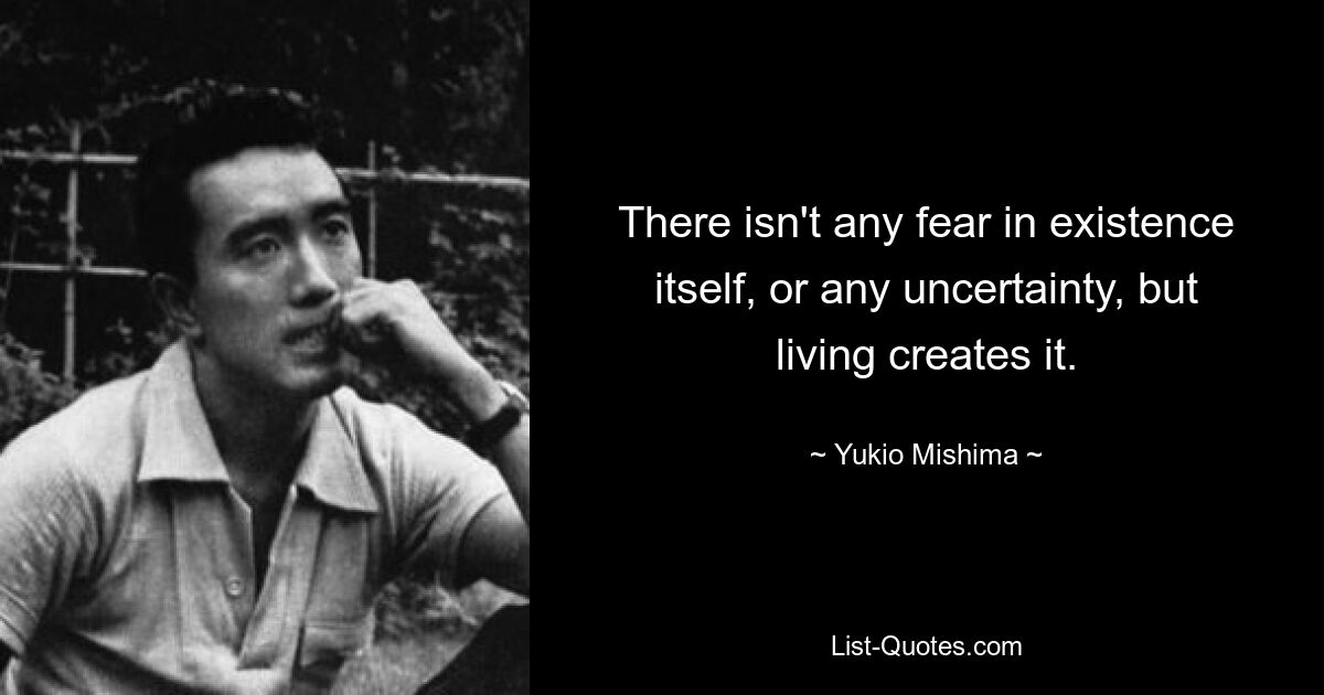 There isn't any fear in existence itself, or any uncertainty, but living creates it. — © Yukio Mishima