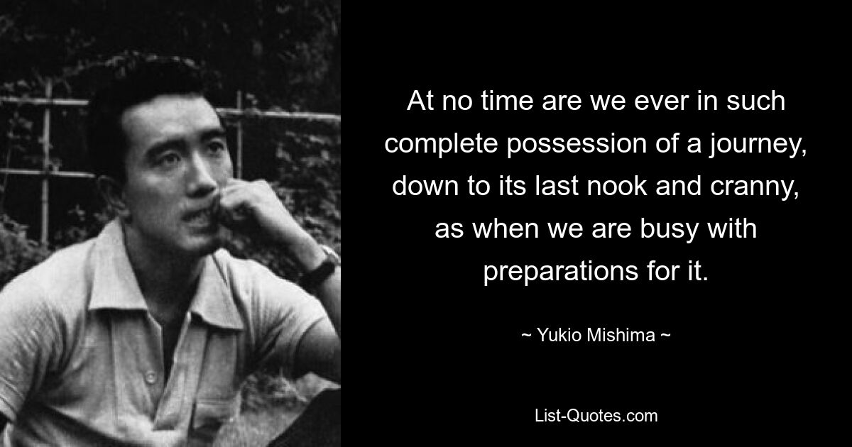 At no time are we ever in such complete possession of a journey, down to its last nook and cranny, as when we are busy with preparations for it. — © Yukio Mishima