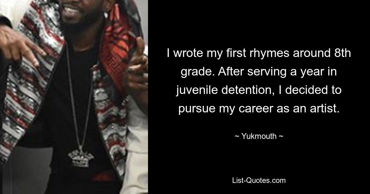 I wrote my first rhymes around 8th grade. After serving a year in juvenile detention, I decided to pursue my career as an artist. — © Yukmouth