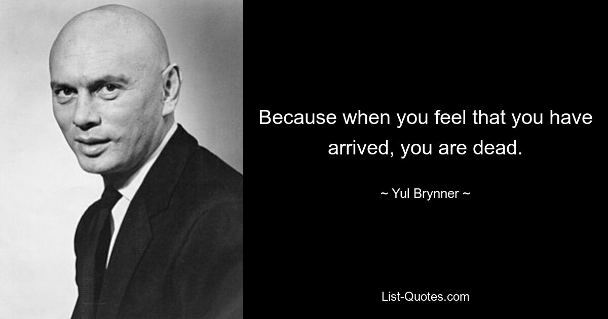 Because when you feel that you have arrived, you are dead. — © Yul Brynner