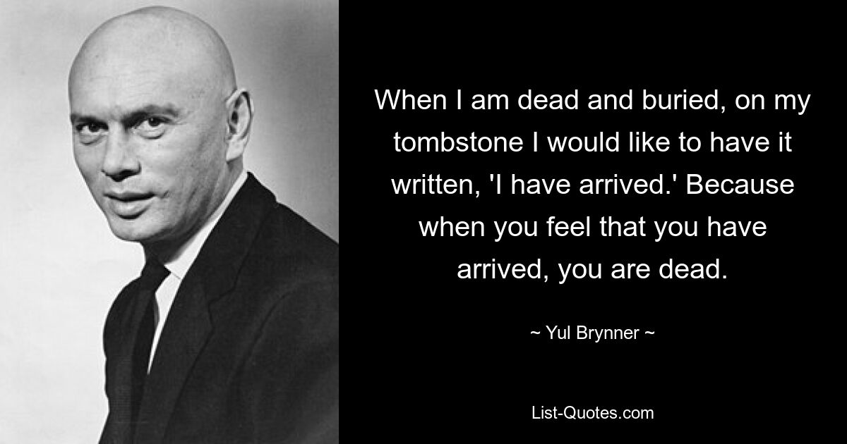 When I am dead and buried, on my tombstone I would like to have it written, 'I have arrived.' Because when you feel that you have arrived, you are dead. — © Yul Brynner