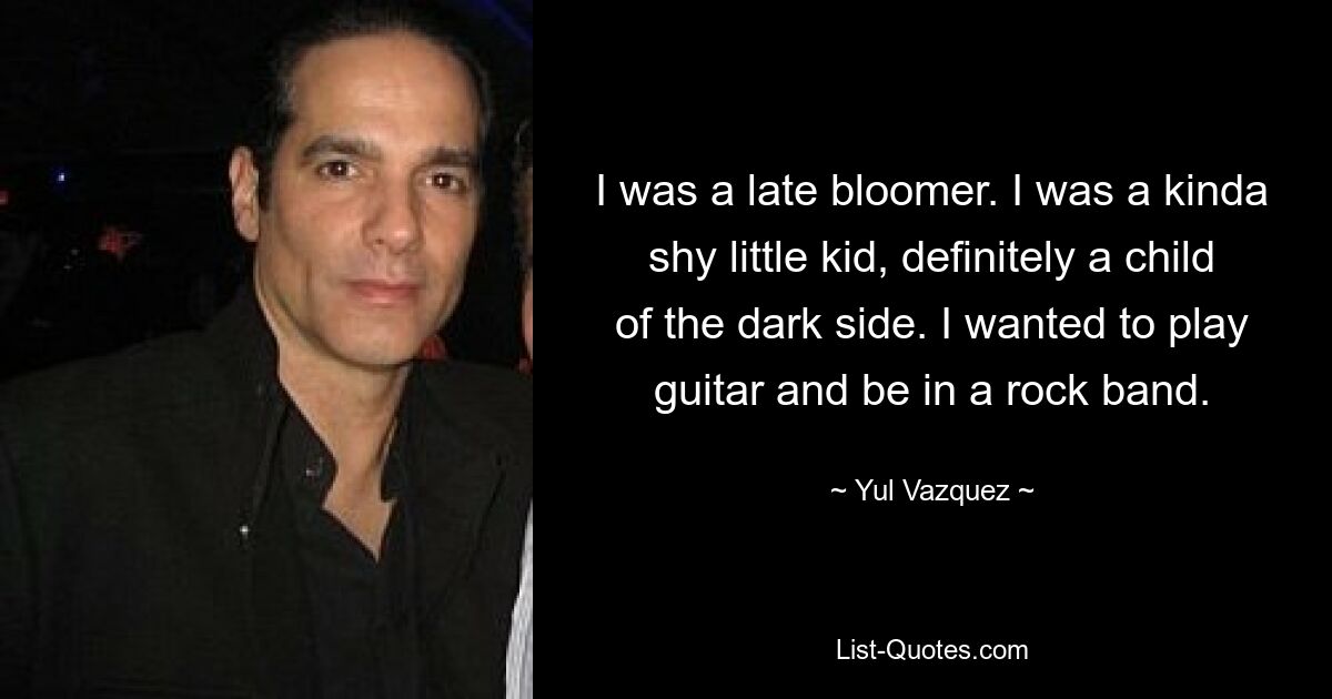 I was a late bloomer. I was a kinda shy little kid, definitely a child of the dark side. I wanted to play guitar and be in a rock band. — © Yul Vazquez