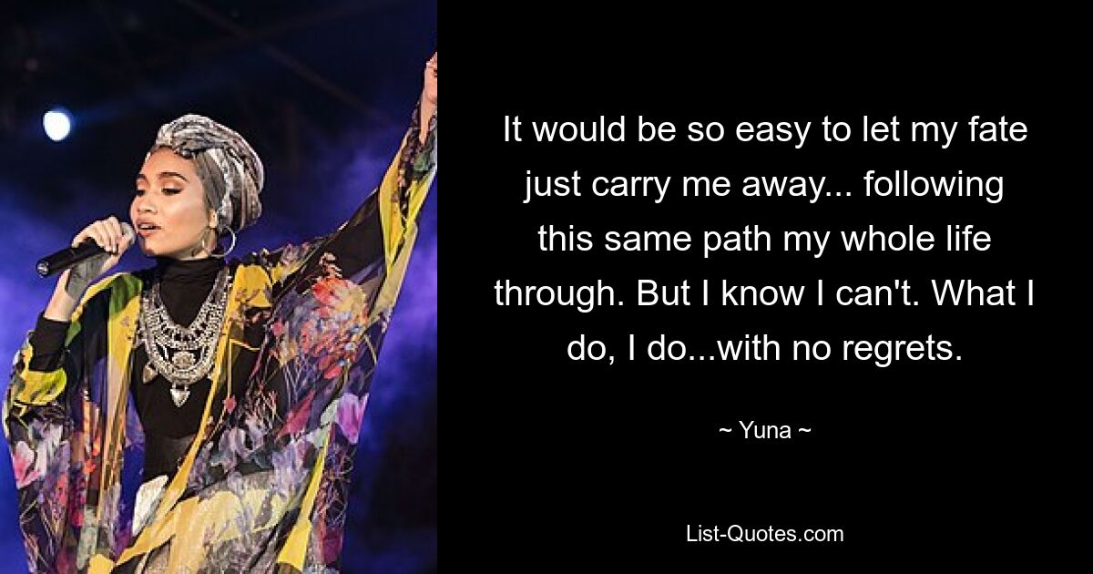 It would be so easy to let my fate just carry me away... following this same path my whole life through. But I know I can't. What I do, I do...with no regrets. — © Yuna