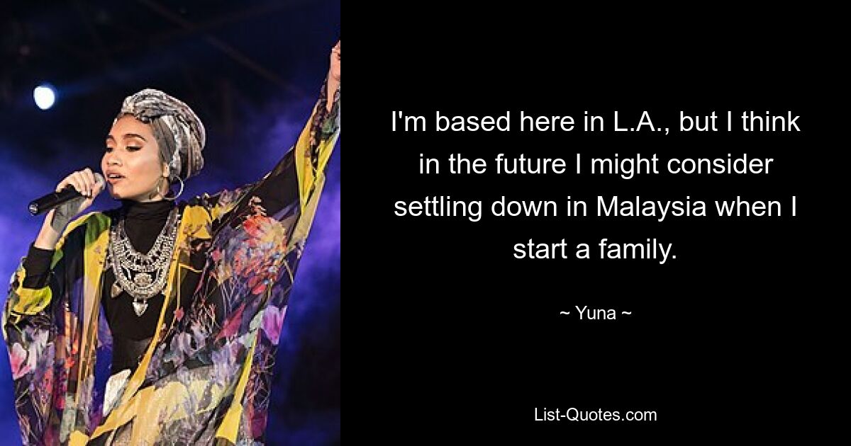 I'm based here in L.A., but I think in the future I might consider settling down in Malaysia when I start a family. — © Yuna