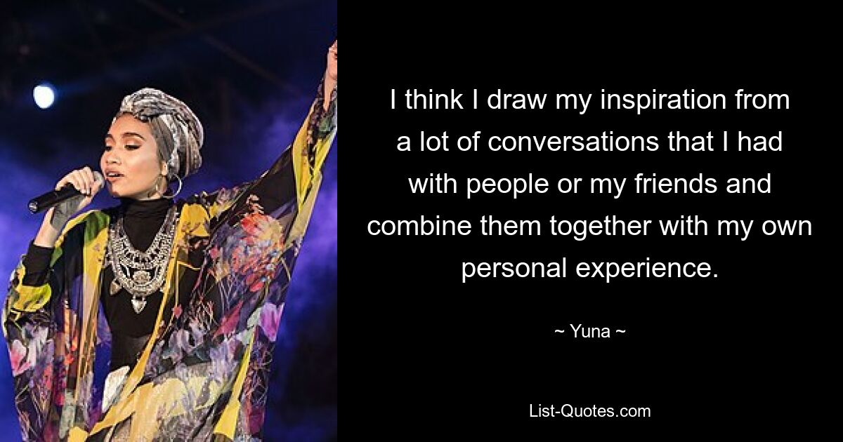 I think I draw my inspiration from a lot of conversations that I had with people or my friends and combine them together with my own personal experience. — © Yuna