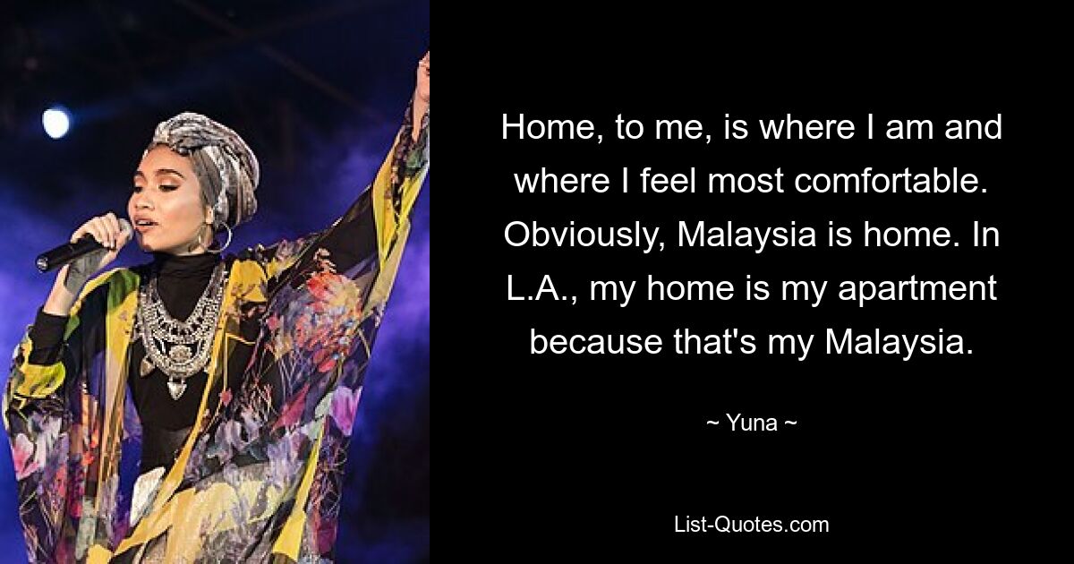 Home, to me, is where I am and where I feel most comfortable. Obviously, Malaysia is home. In L.A., my home is my apartment because that's my Malaysia. — © Yuna