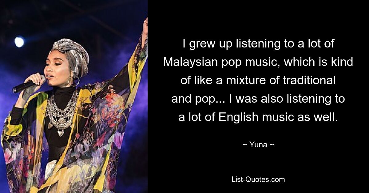 I grew up listening to a lot of Malaysian pop music, which is kind of like a mixture of traditional and pop... I was also listening to a lot of English music as well. — © Yuna