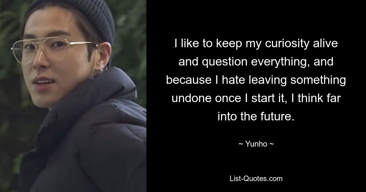 I like to keep my curiosity alive and question everything, and because I hate leaving something undone once I start it, I think far into the future. — © Yunho