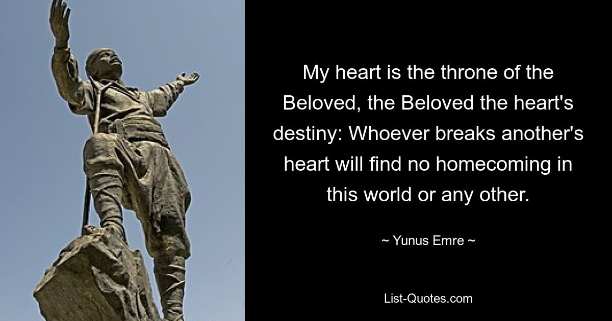 My heart is the throne of the Beloved, the Beloved the heart's destiny: Whoever breaks another's heart will find no homecoming in this world or any other. — © Yunus Emre