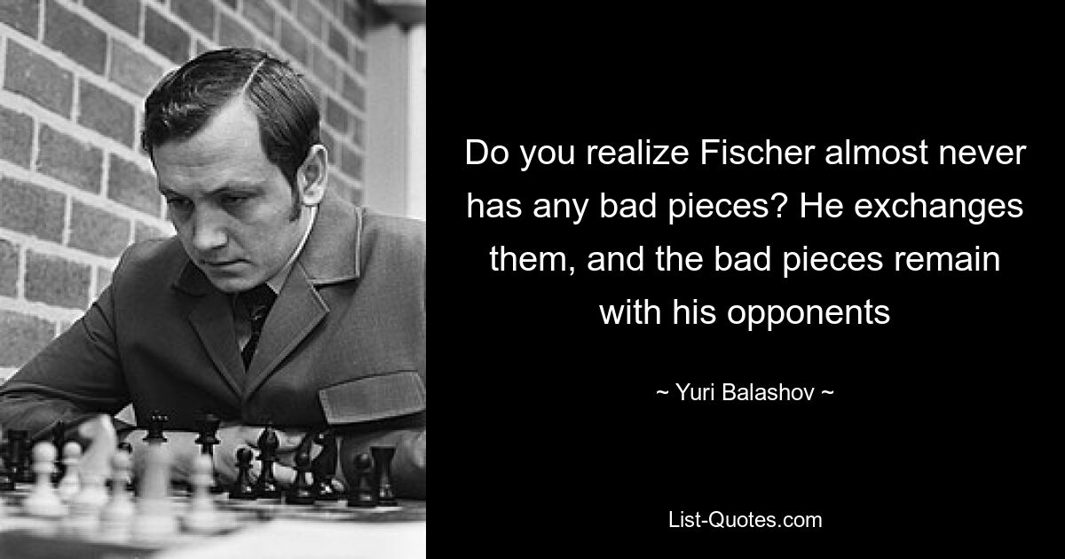 Вы понимаете, что у Фишера почти никогда не бывает плохих фигур? Он их разменяет, а плохие фигуры останутся у соперников — © Юрий Балашов 