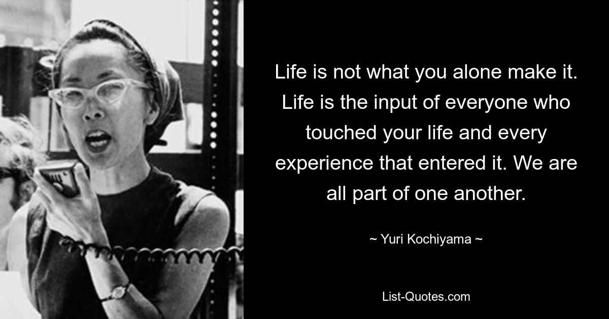 Life is not what you alone make it. Life is the input of everyone who touched your life and every experience that entered it. We are all part of one another. — © Yuri Kochiyama