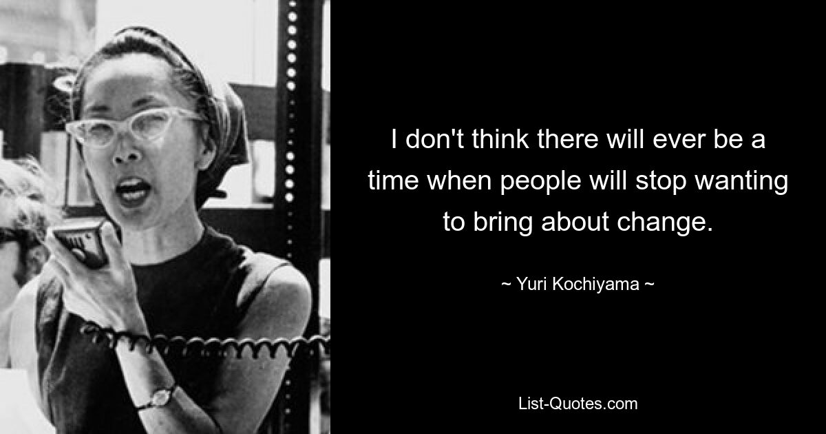 I don't think there will ever be a time when people will stop wanting to bring about change. — © Yuri Kochiyama