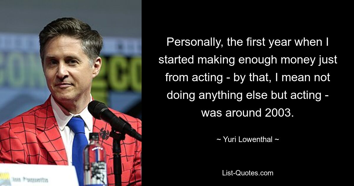 Personally, the first year when I started making enough money just from acting - by that, I mean not doing anything else but acting - was around 2003. — © Yuri Lowenthal